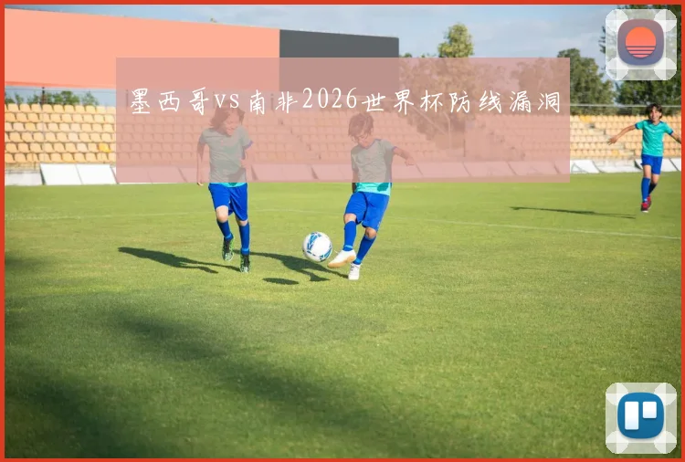墨西哥vs南非2026世界杯防线漏洞