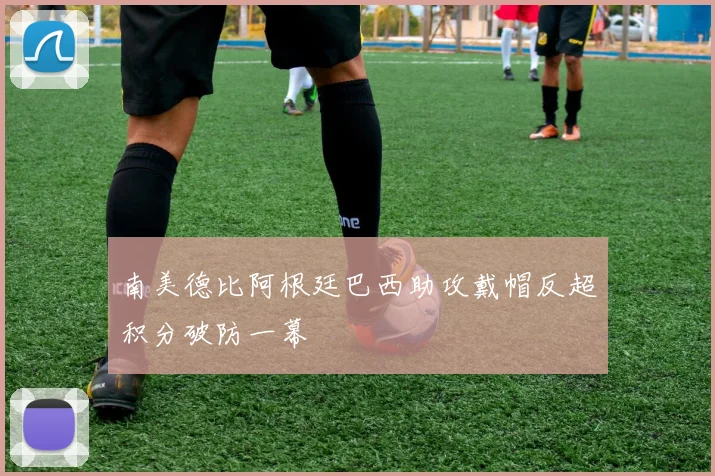 南美德比阿根廷巴西助攻戴帽反超积分破防一幕