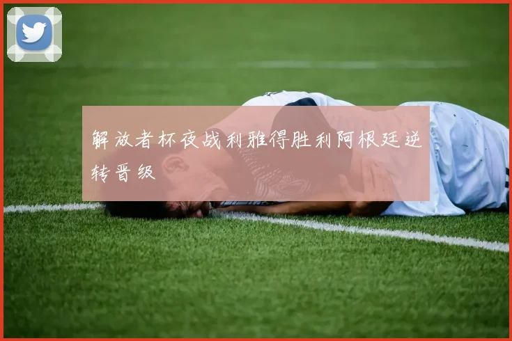 解放者杯夜战利雅得胜利阿根廷逆转晋级