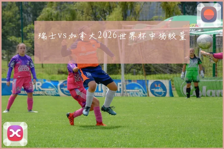 瑞士vs加拿大2026世界杯中场较量