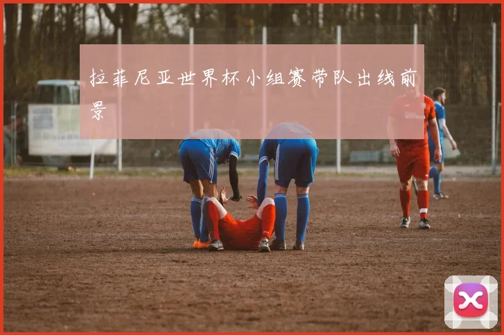 拉菲尼亚世界杯小组赛带队出线前景