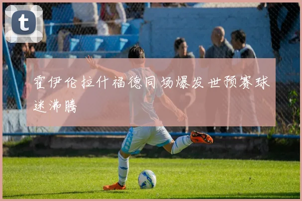 霍伊伦拉什福德同场爆发世预赛球迷沸腾