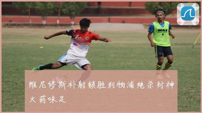 维尼修斯补射锁胜利物浦绝杀封神火药味足