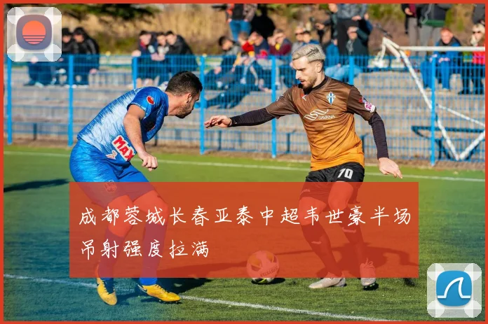 成都蓉城长春亚泰中超韦世豪半场吊射强度拉满