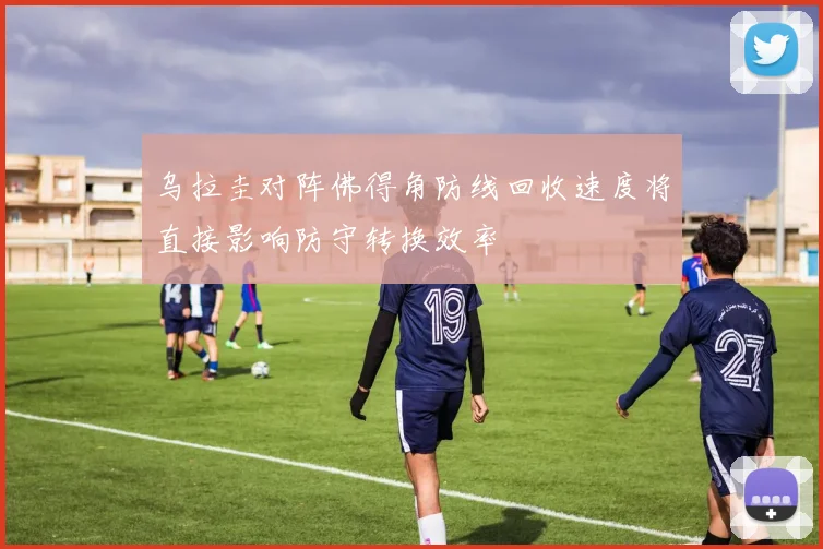 乌拉圭对阵佛得角防线回收速度将直接影响防守转换效率