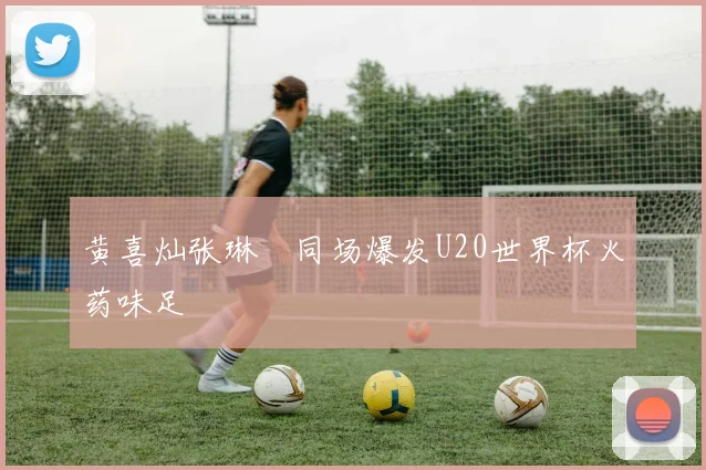 黄喜灿张琳芃同场爆发U20世界杯火药味足