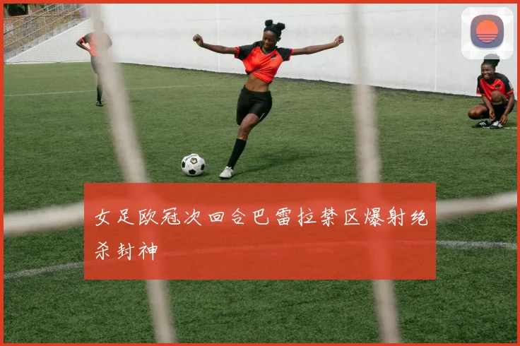 女足欧冠次回合巴雷拉禁区爆射绝杀封神