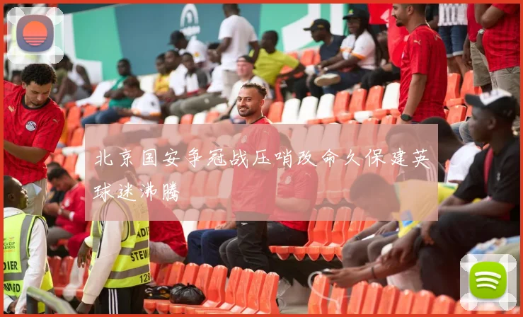 北京国安争冠战压哨改命久保建英球迷沸腾