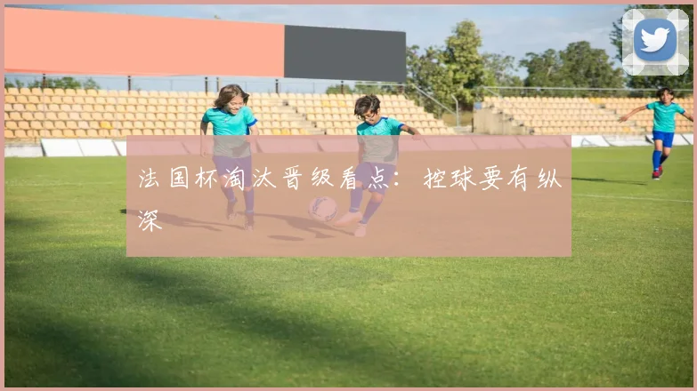 法国杯淘汰晋级看点：控球要有纵深