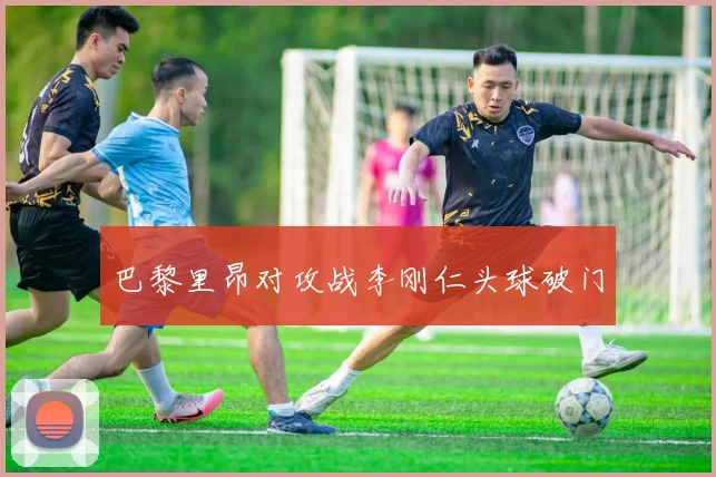 巴黎里昂对攻战李刚仁头球破门