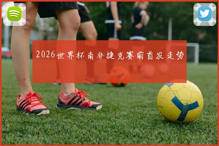 2026世界杯南非捷克赛前首发走势